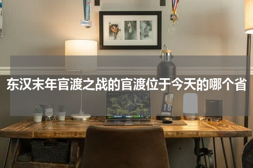 东汉末年官渡之战的官渡位于今天的哪个省