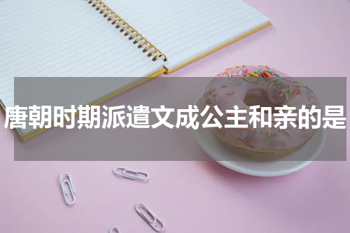 唐朝时期派遣文成公主和亲的是