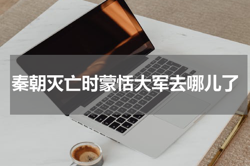 秦朝灭亡时蒙恬大军去哪儿了