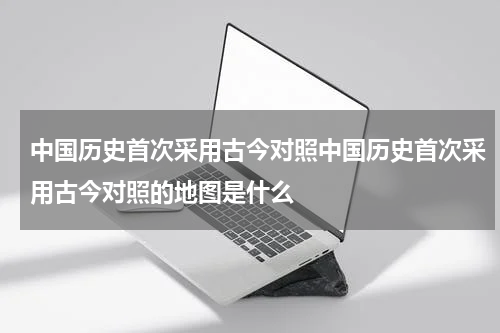 中国历史首次采用古今对照中国历史首次采用古今对照的地图是什么