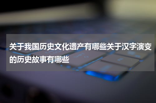 关于我国历史文化遗产有哪些关于汉字演变的历史故事有哪些
