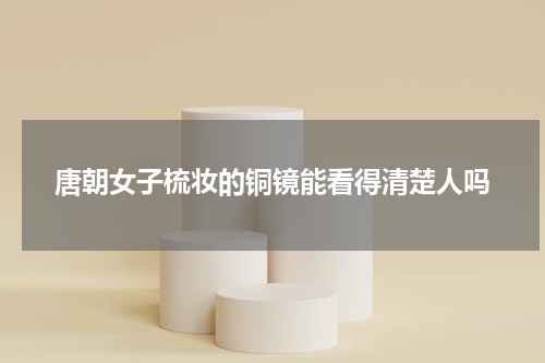 唐朝女子梳妆的铜镜能看得清楚人吗