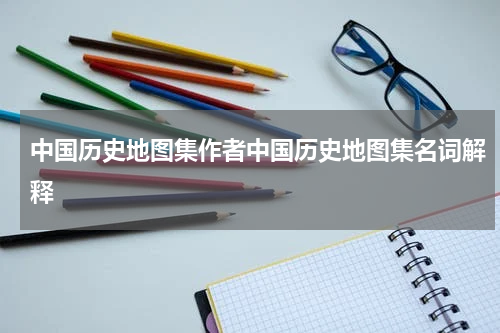 中国历史地图集作者中国历史地图集名词解释