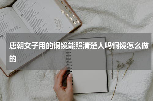 唐朝女子用的铜镜能照清楚人吗铜镜怎么做的