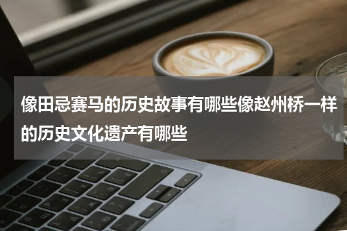 像田忌赛马的历史故事有哪些像赵州桥一样的历史文化遗产有哪些