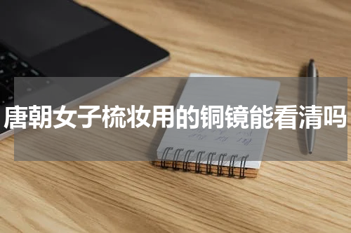 唐朝女子梳妆用的铜镜能看清吗