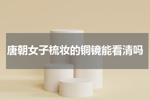 唐朝女子梳妆的铜镜能看清吗