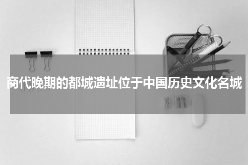 商代晚期的都城遗址位于中国历史文化名城