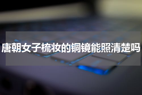 唐朝女子梳妆的铜镜能照清楚吗