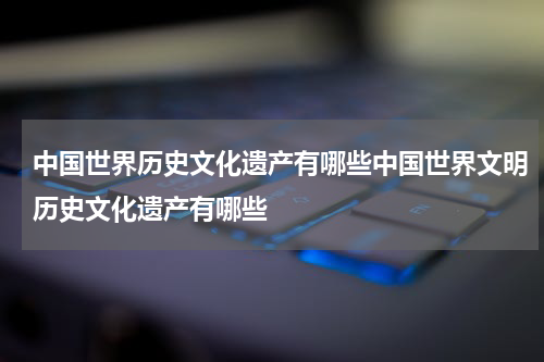 中国世界历史文化遗产有哪些中国世界文明历史文化遗产有哪些