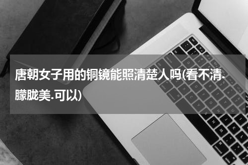 唐朝女子用的铜镜能照清楚人吗(看不清.朦胧美.可以)
