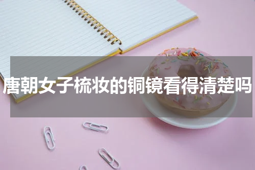 唐朝女子梳妆的铜镜看得清楚吗