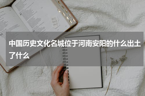中国历史文化名城位于河南安阳的什么出土了什么