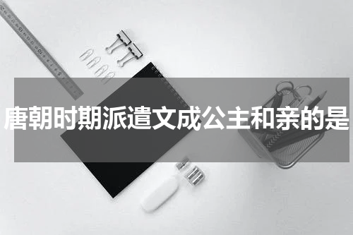 唐朝时期派遣文成公主和亲的是