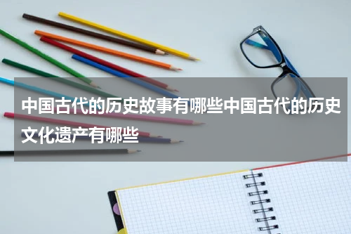中国古代的历史故事有哪些中国古代的历史文化遗产有哪些