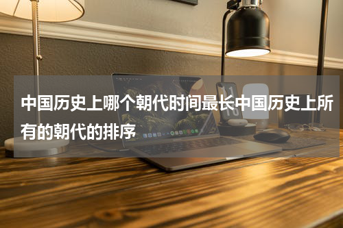中国历史上哪个朝代时间最长中国历史上所有的朝代的排序