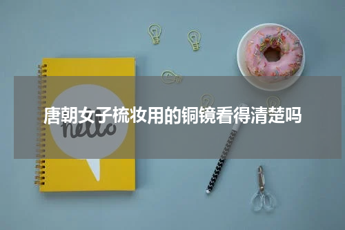 唐朝女子梳妆用的铜镜看得清楚吗