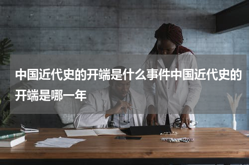 中国近代史的开端是什么事件中国近代史的开端是哪一年