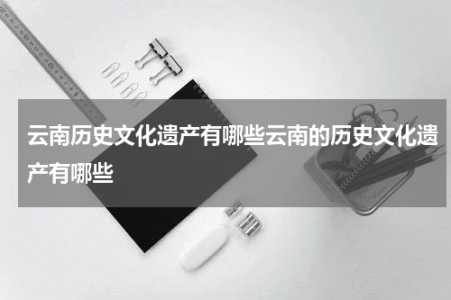 云南历史文化遗产有哪些云南的历史文化遗产有哪些