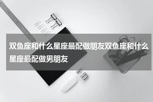 双鱼座和什么星座最配做朋友双鱼座和什么星座最配做男朋友