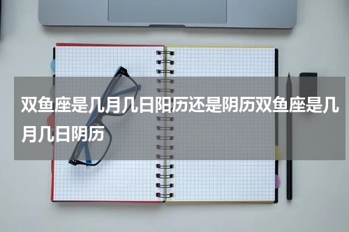 双鱼座是几月几日阳历还是阴历双鱼座是几月几日阴历