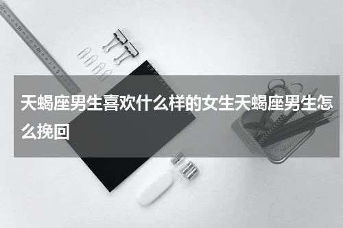 天蝎座男生喜欢什么样的女生天蝎座男生怎么挽回