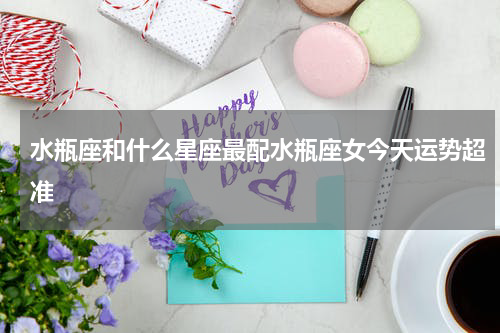 水瓶座和什么星座最配水瓶座女今天运势超准