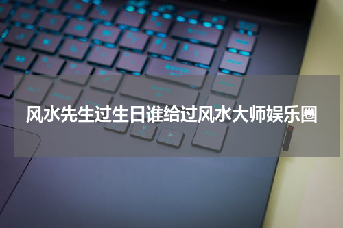风水先生过生日谁给过风水大师娱乐圈