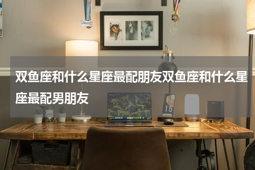 双鱼座和什么星座最配朋友双鱼座和什么星座最配男朋友