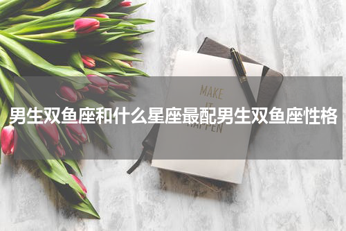 男生双鱼座和什么星座最配男生双鱼座性格