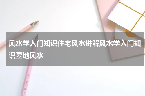 风水学入门知识住宅风水讲解风水学入门知识墓地风水