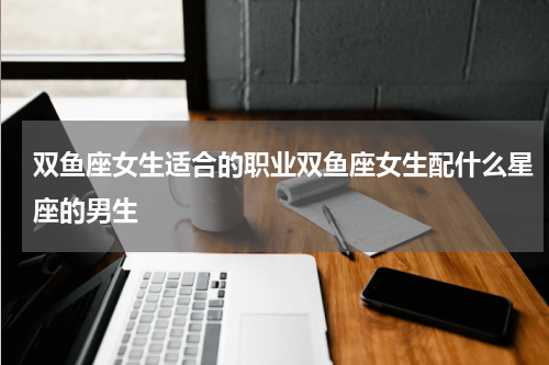 双鱼座女生适合的职业双鱼座女生配什么星座的男生