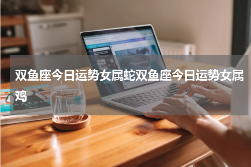 双鱼座今日运势女属蛇双鱼座今日运势女属鸡
