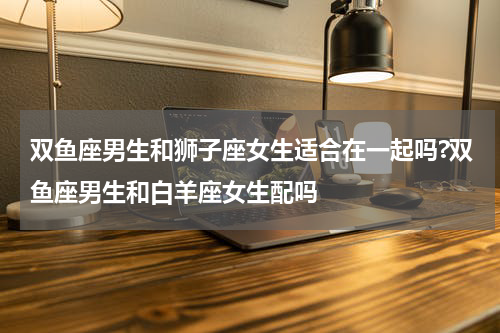 双鱼座男生和狮子座女生适合在一起吗?双鱼座男生和白羊座女生配吗