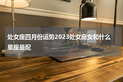 处女座四月份运势2023处女座女和什么星座最配