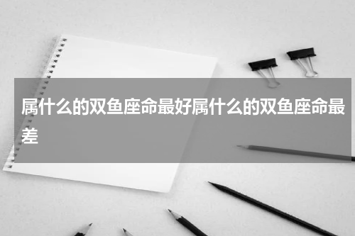 属什么的双鱼座命最好属什么的双鱼座命最差