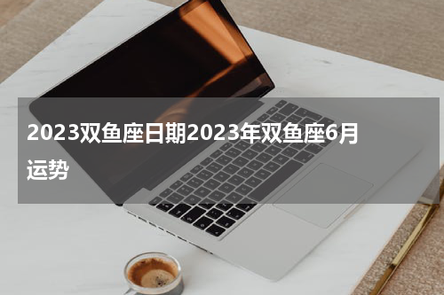 2023双鱼座日期2023年双鱼座6月运势
