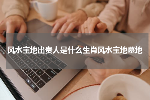 风水宝地出贵人是什么生肖风水宝地墓地