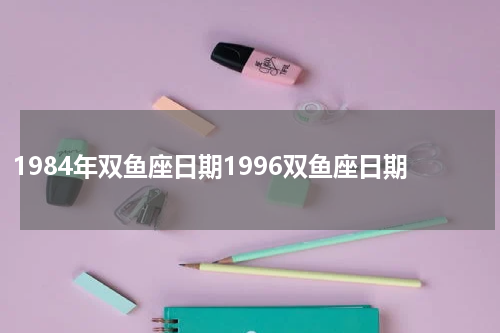 1984年双鱼座日期1996双鱼座日期