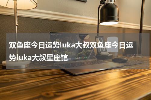 双鱼座今日运势luka大叔双鱼座今日运势luka大叔星座馆