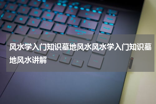 风水学入门知识墓地风水风水学入门知识墓地风水讲解