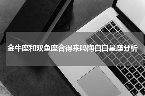 金牛座和双鱼座合得来吗陶白白星座分析
