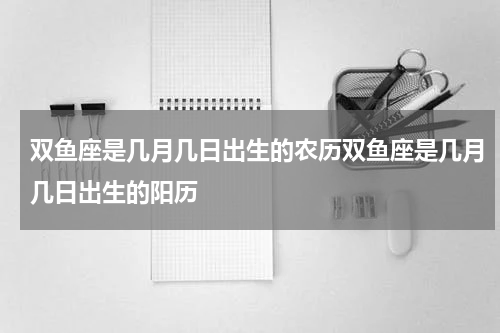 双鱼座是几月几日出生的农历双鱼座是几月几日出生的阳历