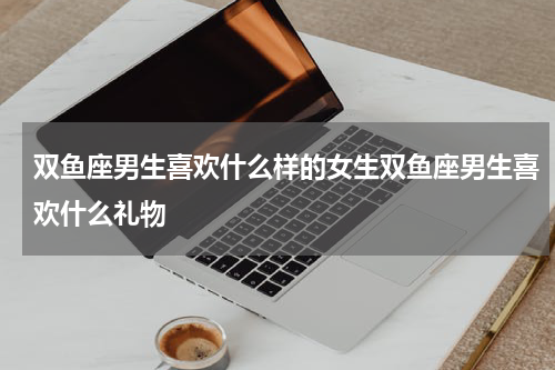 双鱼座男生喜欢什么样的女生双鱼座男生喜欢什么礼物