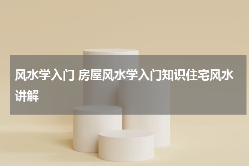 风水学入门 房屋风水学入门知识住宅风水讲解