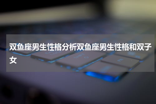 双鱼座男生性格分析双鱼座男生性格和双子女