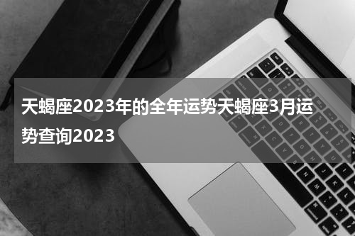 天蝎座2023年的全年运势天蝎座3月运势查询2023