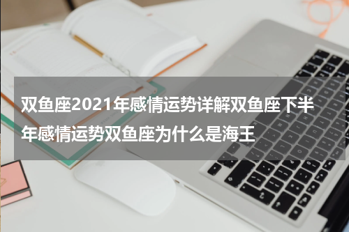 双鱼座2021年感情运势详解双鱼座下半年感情运势双鱼座为什么是海王