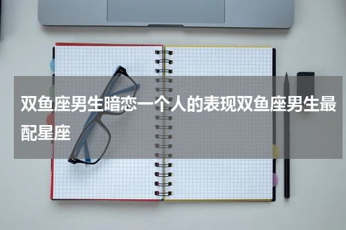 双鱼座男生暗恋一个人的表现双鱼座男生最配星座