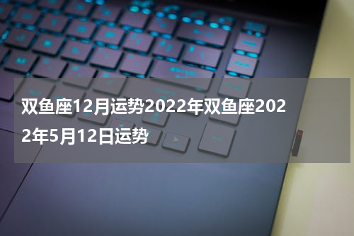双鱼座12月运势2022年双鱼座2022年5月12日运势